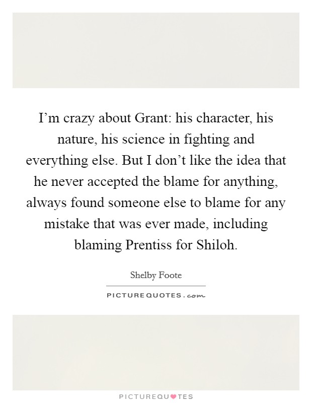 I'm crazy about Grant: his character, his nature, his science in fighting and everything else. But I don't like the idea that he never accepted the blame for anything, always found someone else to blame for any mistake that was ever made, including blaming Prentiss for Shiloh Picture Quote #1