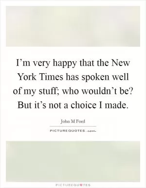 I’m very happy that the New York Times has spoken well of my stuff; who wouldn’t be? But it’s not a choice I made Picture Quote #1
