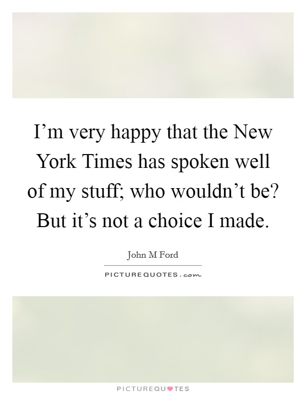 I'm very happy that the New York Times has spoken well of my stuff; who wouldn't be? But it's not a choice I made Picture Quote #1