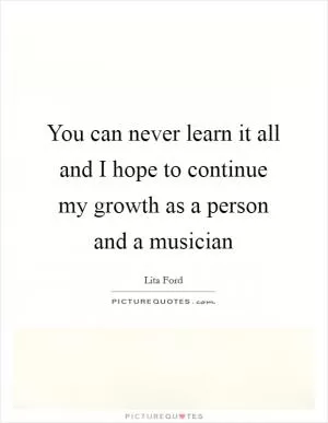 You can never learn it all and I hope to continue my growth as a person and a musician Picture Quote #1