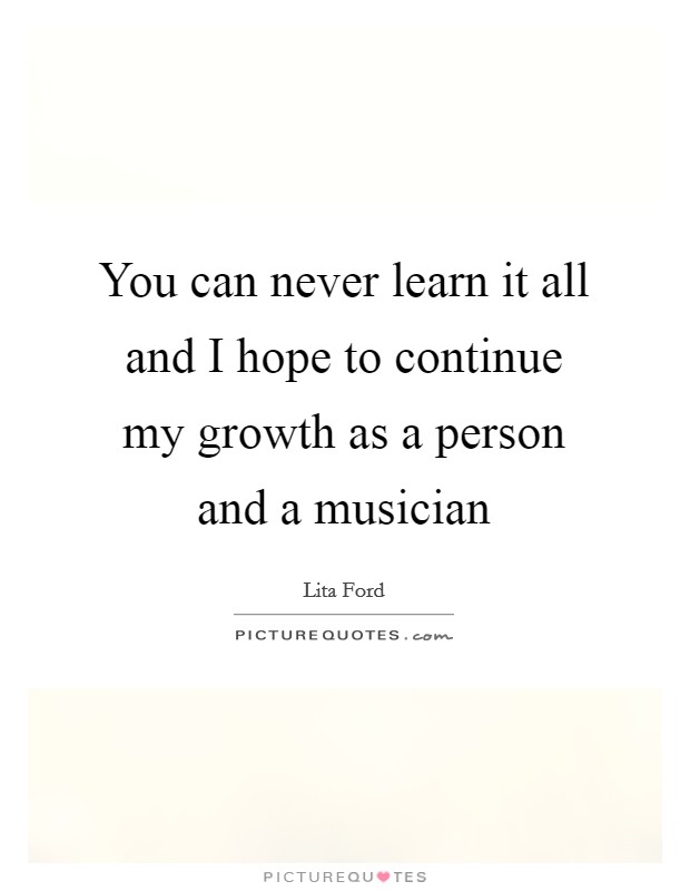 You can never learn it all and I hope to continue my growth as a person and a musician Picture Quote #1