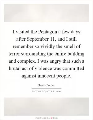 I visited the Pentagon a few days after September 11, and I still remember so vividly the smell of terror surrounding the entire building and complex. I was angry that such a brutal act of violence was committed against innocent people Picture Quote #1