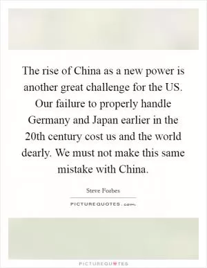 The rise of China as a new power is another great challenge for the US. Our failure to properly handle Germany and Japan earlier in the 20th century cost us and the world dearly. We must not make this same mistake with China Picture Quote #1