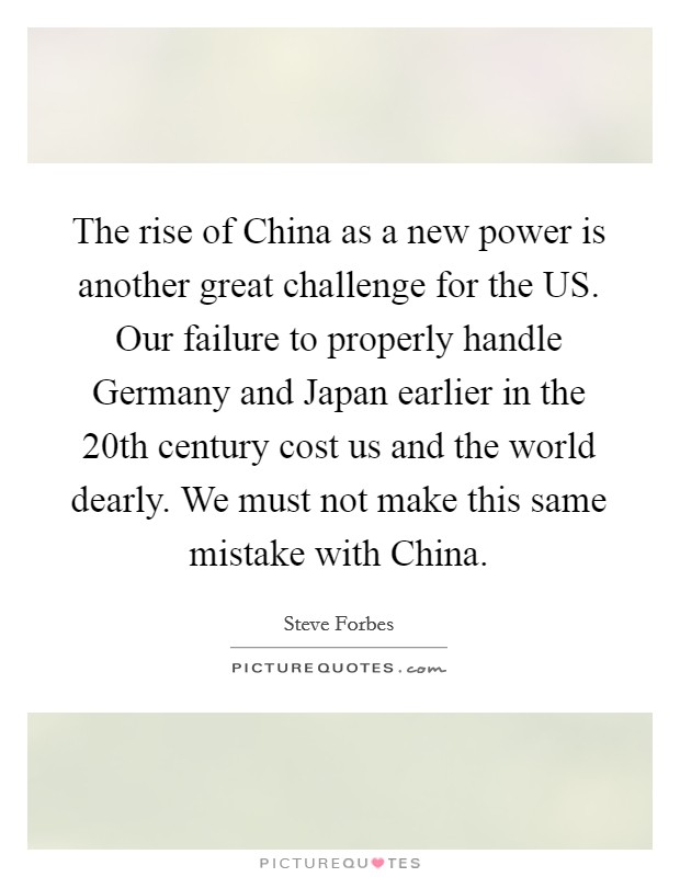 The rise of China as a new power is another great challenge for the US. Our failure to properly handle Germany and Japan earlier in the 20th century cost us and the world dearly. We must not make this same mistake with China Picture Quote #1