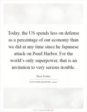 Today, the US spends less on defense as a percentage of our economy than we did at any time since he Japanese attack on Pearl Harbor. For the world’s only superpower, that is an invitation to very serious trouble Picture Quote #1