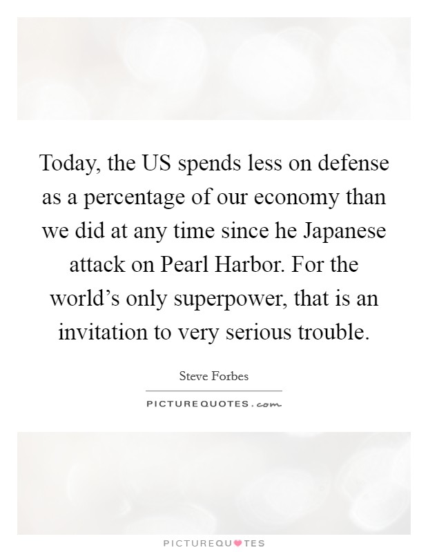 Today, the US spends less on defense as a percentage of our economy than we did at any time since he Japanese attack on Pearl Harbor. For the world's only superpower, that is an invitation to very serious trouble Picture Quote #1