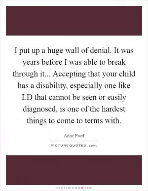 I put up a huge wall of denial. It was years before I was able to break through it... Accepting that your child has a disability, especially one like LD that cannot be seen or easily diagnosed, is one of the hardest things to come to terms with Picture Quote #1