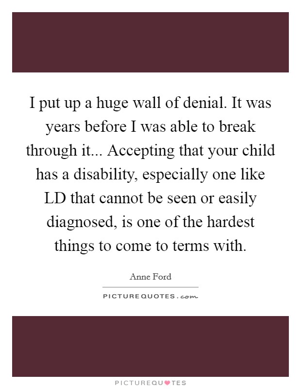 I put up a huge wall of denial. It was years before I was able to break through it... Accepting that your child has a disability, especially one like LD that cannot be seen or easily diagnosed, is one of the hardest things to come to terms with Picture Quote #1