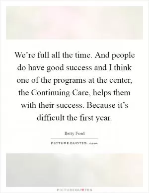 We’re full all the time. And people do have good success and I think one of the programs at the center, the Continuing Care, helps them with their success. Because it’s difficult the first year Picture Quote #1