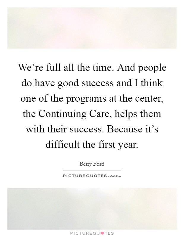 We're full all the time. And people do have good success and I think one of the programs at the center, the Continuing Care, helps them with their success. Because it's difficult the first year Picture Quote #1