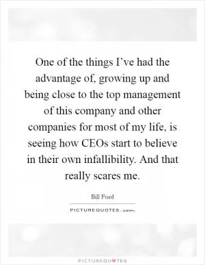 One of the things I’ve had the advantage of, growing up and being close to the top management of this company and other companies for most of my life, is seeing how CEOs start to believe in their own infallibility. And that really scares me Picture Quote #1