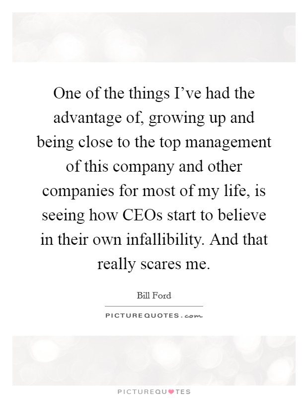 One of the things I've had the advantage of, growing up and being close to the top management of this company and other companies for most of my life, is seeing how CEOs start to believe in their own infallibility. And that really scares me Picture Quote #1