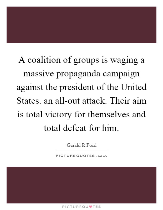 A coalition of groups is waging a massive propaganda campaign against the president of the United States. an all-out attack. Their aim is total victory for themselves and total defeat for him Picture Quote #1