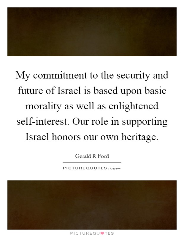 My commitment to the security and future of Israel is based upon basic morality as well as enlightened self-interest. Our role in supporting Israel honors our own heritage Picture Quote #1