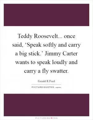 Teddy Roosevelt... once said, ‘Speak softly and carry a big stick.’ Jimmy Carter wants to speak loudly and carry a fly swatter Picture Quote #1