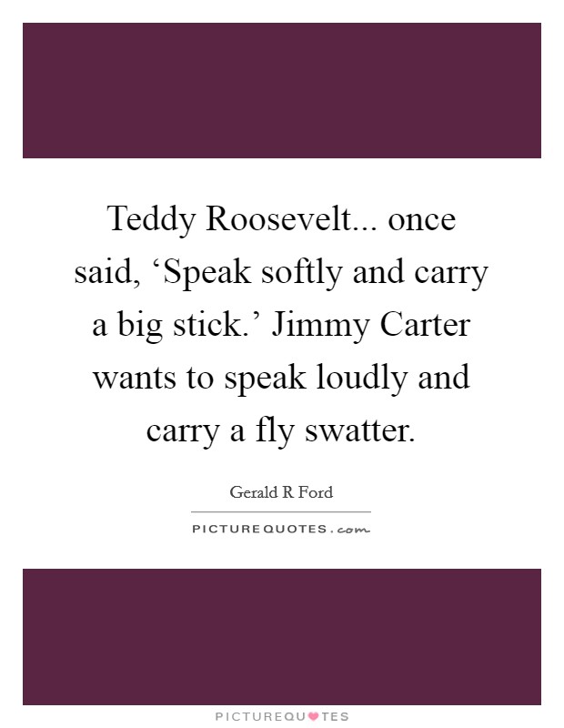 Teddy Roosevelt... once said, ‘Speak softly and carry a big stick.' Jimmy Carter wants to speak loudly and carry a fly swatter Picture Quote #1