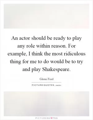 An actor should be ready to play any role within reason. For example, I think the most ridiculous thing for me to do would be to try and play Shakespeare Picture Quote #1