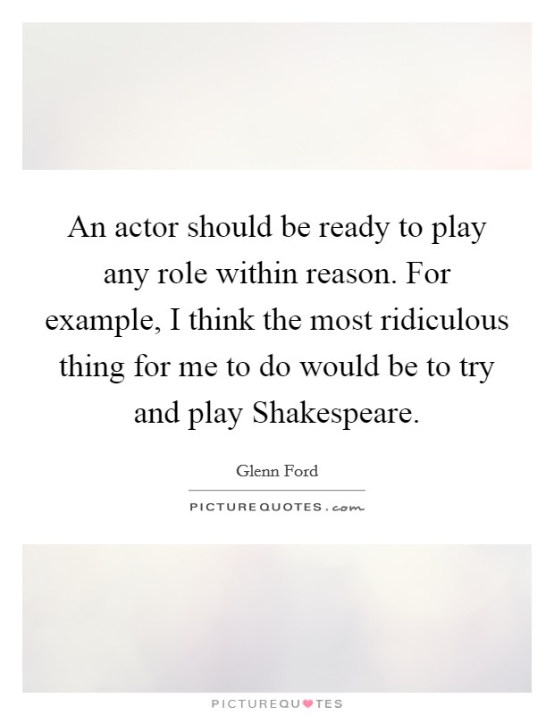 An actor should be ready to play any role within reason. For example, I think the most ridiculous thing for me to do would be to try and play Shakespeare Picture Quote #1