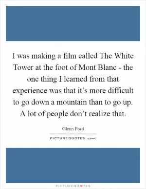 I was making a film called The White Tower at the foot of Mont Blanc - the one thing I learned from that experience was that it’s more difficult to go down a mountain than to go up. A lot of people don’t realize that Picture Quote #1