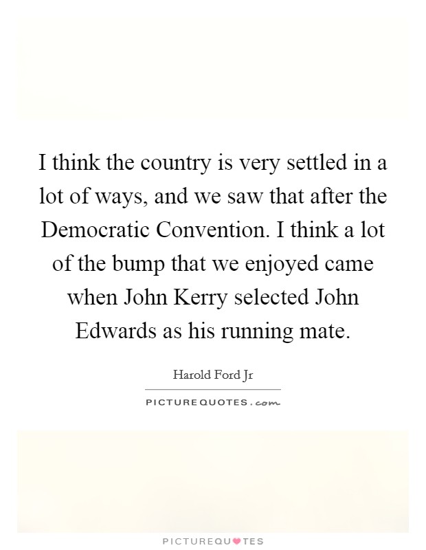 I think the country is very settled in a lot of ways, and we saw that after the Democratic Convention. I think a lot of the bump that we enjoyed came when John Kerry selected John Edwards as his running mate Picture Quote #1
