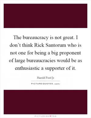 The bureaucracy is not great. I don’t think Rick Santorum who is not one for being a big proponent of large bureaucracies would be as enthusiastic a supporter of it Picture Quote #1