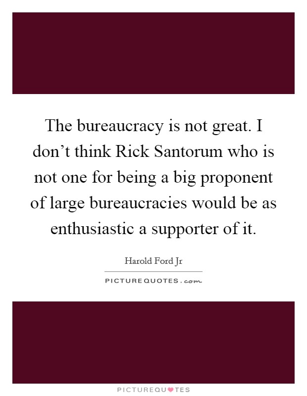 The bureaucracy is not great. I don't think Rick Santorum who is not one for being a big proponent of large bureaucracies would be as enthusiastic a supporter of it Picture Quote #1