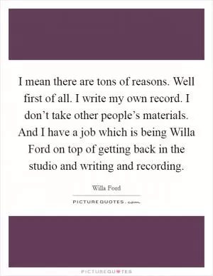 I mean there are tons of reasons. Well first of all. I write my own record. I don’t take other people’s materials. And I have a job which is being Willa Ford on top of getting back in the studio and writing and recording Picture Quote #1