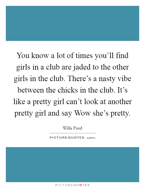 You know a lot of times you'll find girls in a club are jaded to the other girls in the club. There's a nasty vibe between the chicks in the club. It's like a pretty girl can't look at another pretty girl and say Wow she's pretty Picture Quote #1