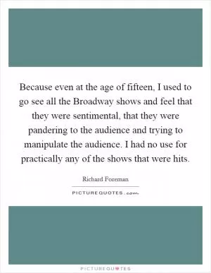Because even at the age of fifteen, I used to go see all the Broadway shows and feel that they were sentimental, that they were pandering to the audience and trying to manipulate the audience. I had no use for practically any of the shows that were hits Picture Quote #1