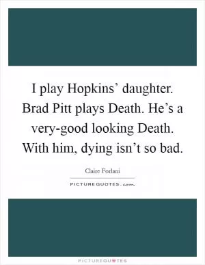 I play Hopkins’ daughter. Brad Pitt plays Death. He’s a very-good looking Death. With him, dying isn’t so bad Picture Quote #1