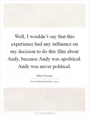 Well, I wouldn’t say that this experience had any influence on my decision to do this film about Andy, because Andy was apolitical. Andy was never political Picture Quote #1