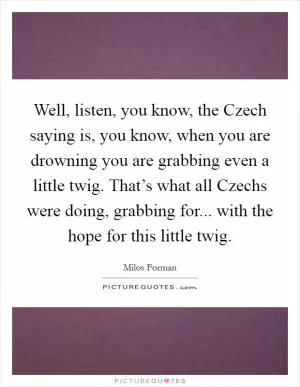 Well, listen, you know, the Czech saying is, you know, when you are drowning you are grabbing even a little twig. That’s what all Czechs were doing, grabbing for... with the hope for this little twig Picture Quote #1