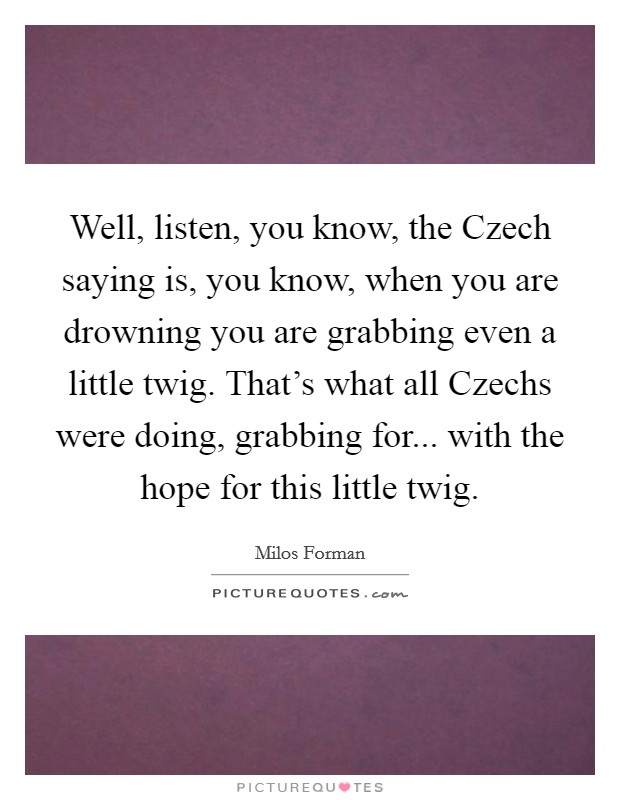 Well, listen, you know, the Czech saying is, you know, when you are drowning you are grabbing even a little twig. That's what all Czechs were doing, grabbing for... with the hope for this little twig Picture Quote #1