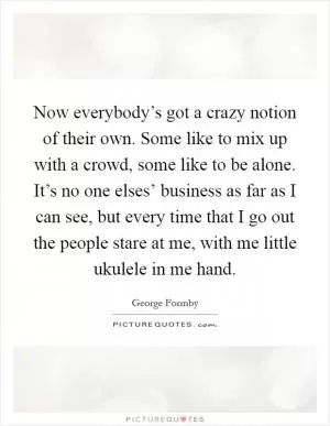 Now everybody’s got a crazy notion of their own. Some like to mix up with a crowd, some like to be alone. It’s no one elses’ business as far as I can see, but every time that I go out the people stare at me, with me little ukulele in me hand Picture Quote #1