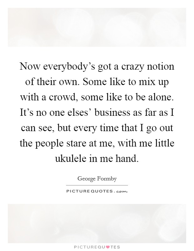 Now everybody's got a crazy notion of their own. Some like to mix up with a crowd, some like to be alone. It's no one elses' business as far as I can see, but every time that I go out the people stare at me, with me little ukulele in me hand Picture Quote #1
