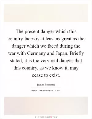 The present danger which this country faces is at least as great as the danger which we faced during the war with Germany and Japan. Briefly stated, it is the very real danger that this country, as we know it, may cease to exist Picture Quote #1