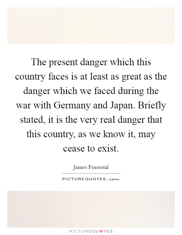 The present danger which this country faces is at least as great as the danger which we faced during the war with Germany and Japan. Briefly stated, it is the very real danger that this country, as we know it, may cease to exist Picture Quote #1