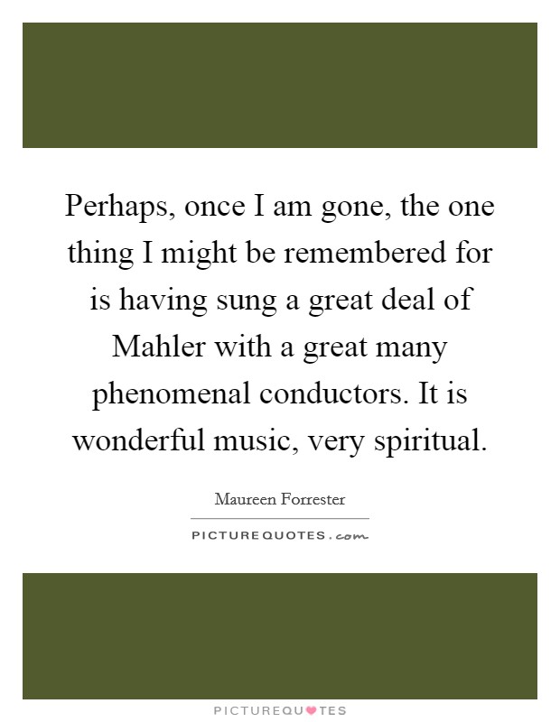 Perhaps, once I am gone, the one thing I might be remembered for is having sung a great deal of Mahler with a great many phenomenal conductors. It is wonderful music, very spiritual Picture Quote #1