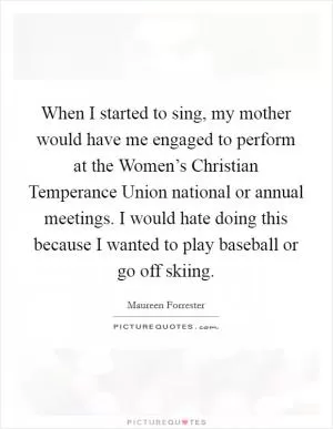 When I started to sing, my mother would have me engaged to perform at the Women’s Christian Temperance Union national or annual meetings. I would hate doing this because I wanted to play baseball or go off skiing Picture Quote #1