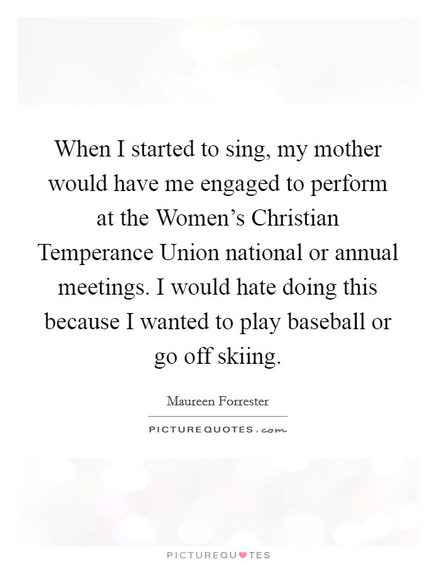 When I started to sing, my mother would have me engaged to perform at the Women's Christian Temperance Union national or annual meetings. I would hate doing this because I wanted to play baseball or go off skiing Picture Quote #1