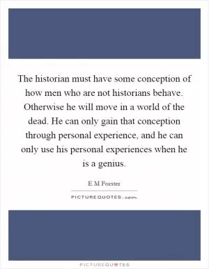 The historian must have some conception of how men who are not historians behave. Otherwise he will move in a world of the dead. He can only gain that conception through personal experience, and he can only use his personal experiences when he is a genius Picture Quote #1