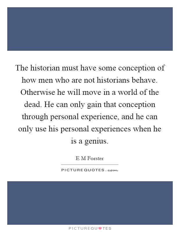 The historian must have some conception of how men who are not historians behave. Otherwise he will move in a world of the dead. He can only gain that conception through personal experience, and he can only use his personal experiences when he is a genius Picture Quote #1