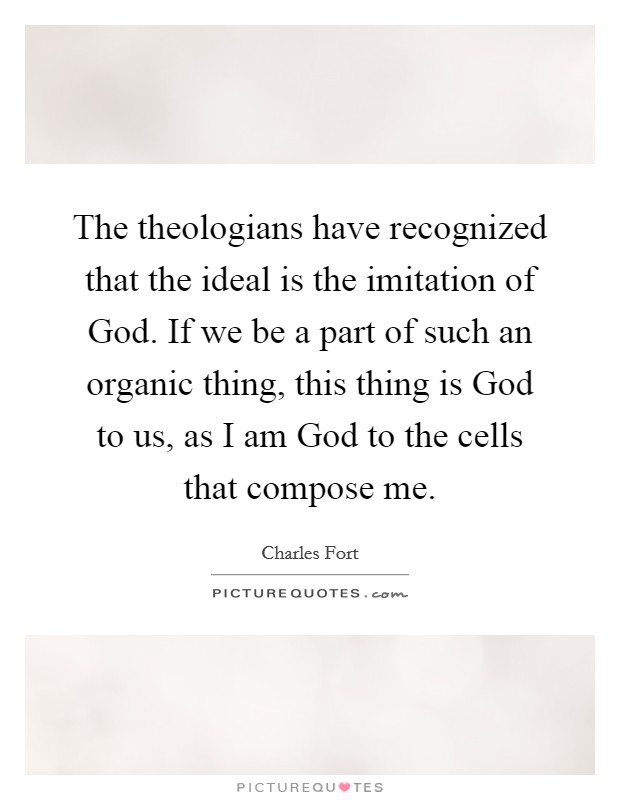 The theologians have recognized that the ideal is the imitation of God. If we be a part of such an organic thing, this thing is God to us, as I am God to the cells that compose me Picture Quote #1