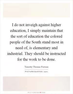 I do not inveigh against higher education, I simply maintain that the sort of education the colored people of the South stand most in need of, is elementary and industrial. They should be instructed for the work to be done Picture Quote #1