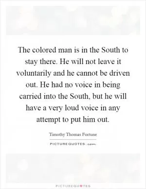 The colored man is in the South to stay there. He will not leave it voluntarily and he cannot be driven out. He had no voice in being carried into the South, but he will have a very loud voice in any attempt to put him out Picture Quote #1