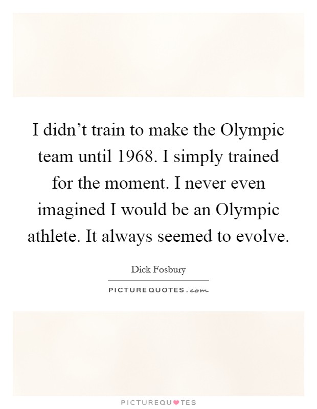 I didn't train to make the Olympic team until 1968. I simply trained for the moment. I never even imagined I would be an Olympic athlete. It always seemed to evolve Picture Quote #1