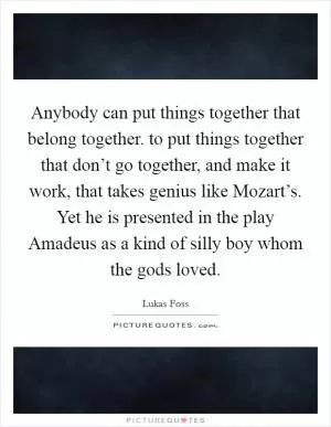 Anybody can put things together that belong together. to put things together that don’t go together, and make it work, that takes genius like Mozart’s. Yet he is presented in the play Amadeus as a kind of silly boy whom the gods loved Picture Quote #1