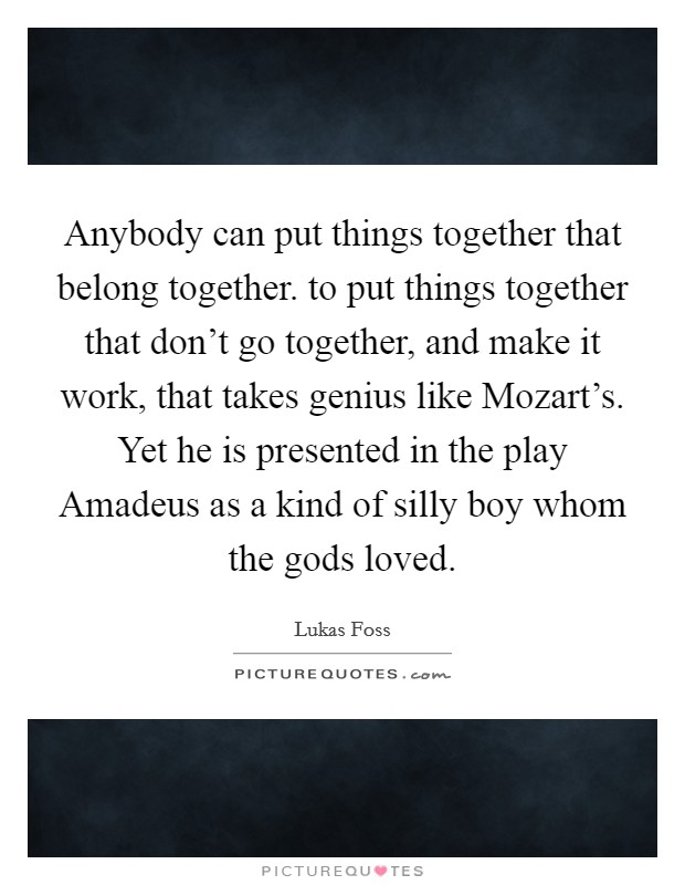 Anybody can put things together that belong together. to put things together that don't go together, and make it work, that takes genius like Mozart's. Yet he is presented in the play Amadeus as a kind of silly boy whom the gods loved Picture Quote #1