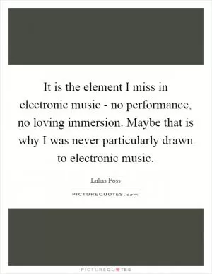 It is the element I miss in electronic music - no performance, no loving immersion. Maybe that is why I was never particularly drawn to electronic music Picture Quote #1