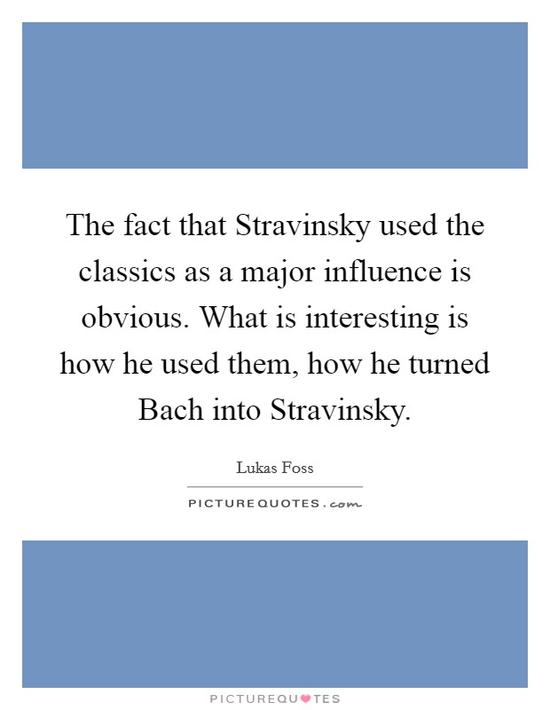The fact that Stravinsky used the classics as a major influence is obvious. What is interesting is how he used them, how he turned Bach into Stravinsky Picture Quote #1